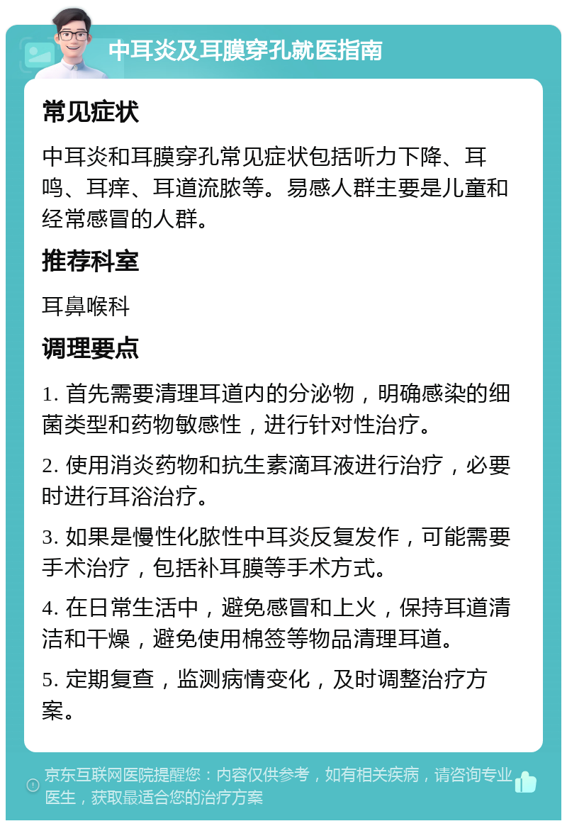 中耳炎及耳膜穿孔就医指南 常见症状 中耳炎和耳膜穿孔常见症状包括听力下降、耳鸣、耳痒、耳道流脓等。易感人群主要是儿童和经常感冒的人群。 推荐科室 耳鼻喉科 调理要点 1. 首先需要清理耳道内的分泌物，明确感染的细菌类型和药物敏感性，进行针对性治疗。 2. 使用消炎药物和抗生素滴耳液进行治疗，必要时进行耳浴治疗。 3. 如果是慢性化脓性中耳炎反复发作，可能需要手术治疗，包括补耳膜等手术方式。 4. 在日常生活中，避免感冒和上火，保持耳道清洁和干燥，避免使用棉签等物品清理耳道。 5. 定期复查，监测病情变化，及时调整治疗方案。