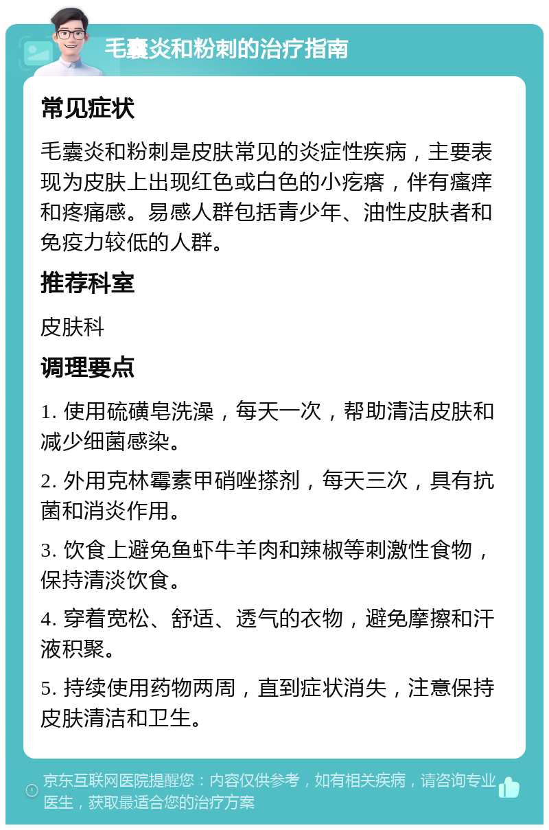 毛囊炎和粉刺的治疗指南 常见症状 毛囊炎和粉刺是皮肤常见的炎症性疾病，主要表现为皮肤上出现红色或白色的小疙瘩，伴有瘙痒和疼痛感。易感人群包括青少年、油性皮肤者和免疫力较低的人群。 推荐科室 皮肤科 调理要点 1. 使用硫磺皂洗澡，每天一次，帮助清洁皮肤和减少细菌感染。 2. 外用克林霉素甲硝唑搽剂，每天三次，具有抗菌和消炎作用。 3. 饮食上避免鱼虾牛羊肉和辣椒等刺激性食物，保持清淡饮食。 4. 穿着宽松、舒适、透气的衣物，避免摩擦和汗液积聚。 5. 持续使用药物两周，直到症状消失，注意保持皮肤清洁和卫生。