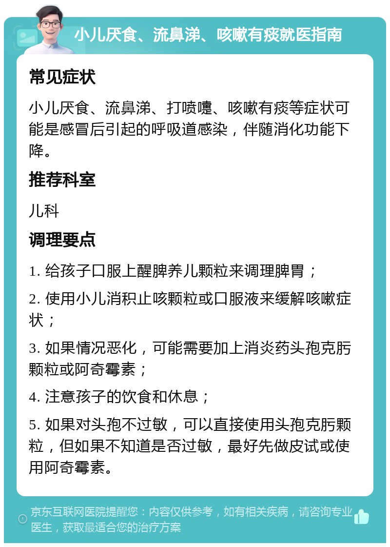 小儿厌食、流鼻涕、咳嗽有痰就医指南 常见症状 小儿厌食、流鼻涕、打喷嚏、咳嗽有痰等症状可能是感冒后引起的呼吸道感染，伴随消化功能下降。 推荐科室 儿科 调理要点 1. 给孩子口服上醒脾养儿颗粒来调理脾胃； 2. 使用小儿消积止咳颗粒或口服液来缓解咳嗽症状； 3. 如果情况恶化，可能需要加上消炎药头孢克肟颗粒或阿奇霉素； 4. 注意孩子的饮食和休息； 5. 如果对头孢不过敏，可以直接使用头孢克肟颗粒，但如果不知道是否过敏，最好先做皮试或使用阿奇霉素。