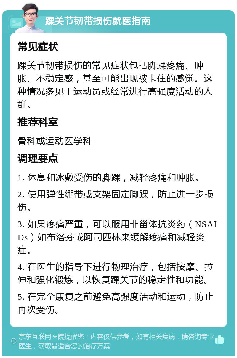 踝关节韧带损伤就医指南 常见症状 踝关节韧带损伤的常见症状包括脚踝疼痛、肿胀、不稳定感，甚至可能出现被卡住的感觉。这种情况多见于运动员或经常进行高强度活动的人群。 推荐科室 骨科或运动医学科 调理要点 1. 休息和冰敷受伤的脚踝，减轻疼痛和肿胀。 2. 使用弹性绷带或支架固定脚踝，防止进一步损伤。 3. 如果疼痛严重，可以服用非甾体抗炎药（NSAIDs）如布洛芬或阿司匹林来缓解疼痛和减轻炎症。 4. 在医生的指导下进行物理治疗，包括按摩、拉伸和强化锻炼，以恢复踝关节的稳定性和功能。 5. 在完全康复之前避免高强度活动和运动，防止再次受伤。