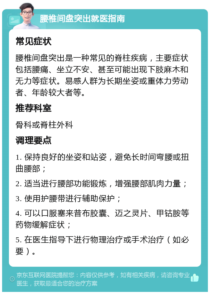 腰椎间盘突出就医指南 常见症状 腰椎间盘突出是一种常见的脊柱疾病，主要症状包括腰痛、坐立不安、甚至可能出现下肢麻木和无力等症状。易感人群为长期坐姿或重体力劳动者、年龄较大者等。 推荐科室 骨科或脊柱外科 调理要点 1. 保持良好的坐姿和站姿，避免长时间弯腰或扭曲腰部； 2. 适当进行腰部功能锻炼，增强腰部肌肉力量； 3. 使用护腰带进行辅助保护； 4. 可以口服塞来昔布胶囊、迈之灵片、甲钴胺等药物缓解症状； 5. 在医生指导下进行物理治疗或手术治疗（如必要）。