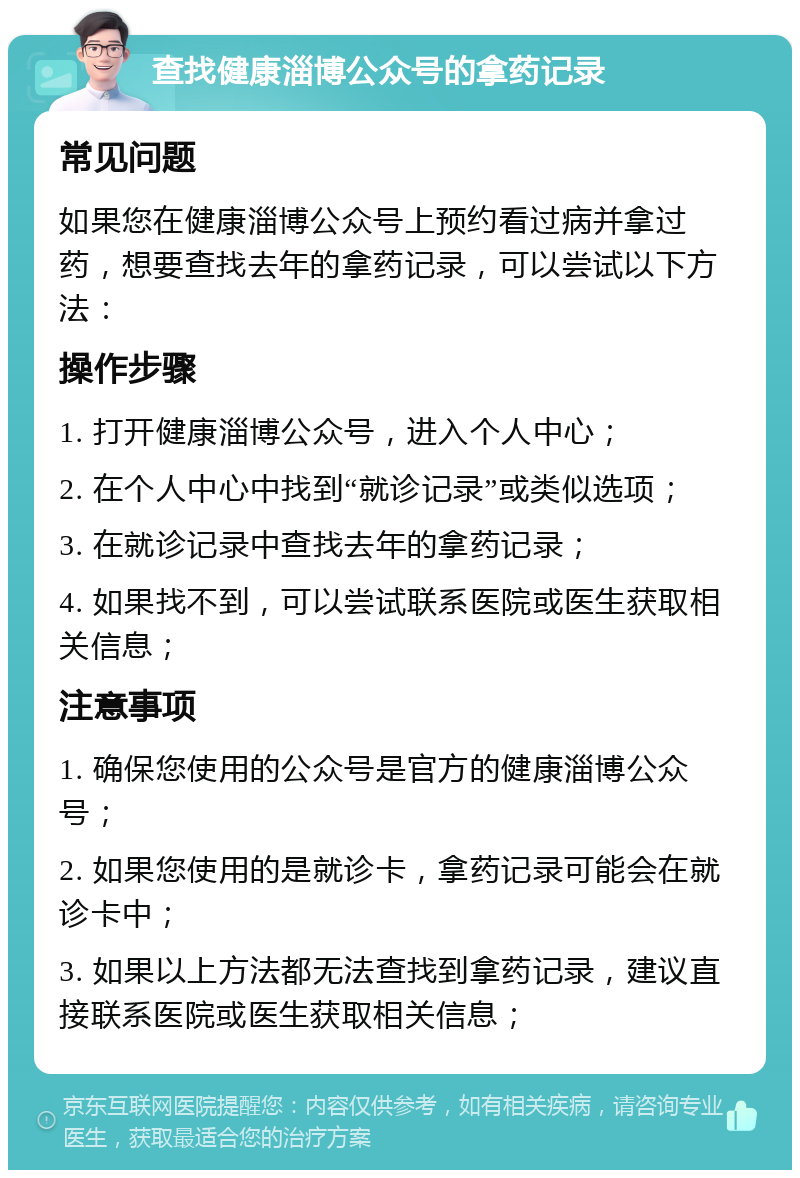 查找健康淄博公众号的拿药记录 常见问题 如果您在健康淄博公众号上预约看过病并拿过药，想要查找去年的拿药记录，可以尝试以下方法： 操作步骤 1. 打开健康淄博公众号，进入个人中心； 2. 在个人中心中找到“就诊记录”或类似选项； 3. 在就诊记录中查找去年的拿药记录； 4. 如果找不到，可以尝试联系医院或医生获取相关信息； 注意事项 1. 确保您使用的公众号是官方的健康淄博公众号； 2. 如果您使用的是就诊卡，拿药记录可能会在就诊卡中； 3. 如果以上方法都无法查找到拿药记录，建议直接联系医院或医生获取相关信息；