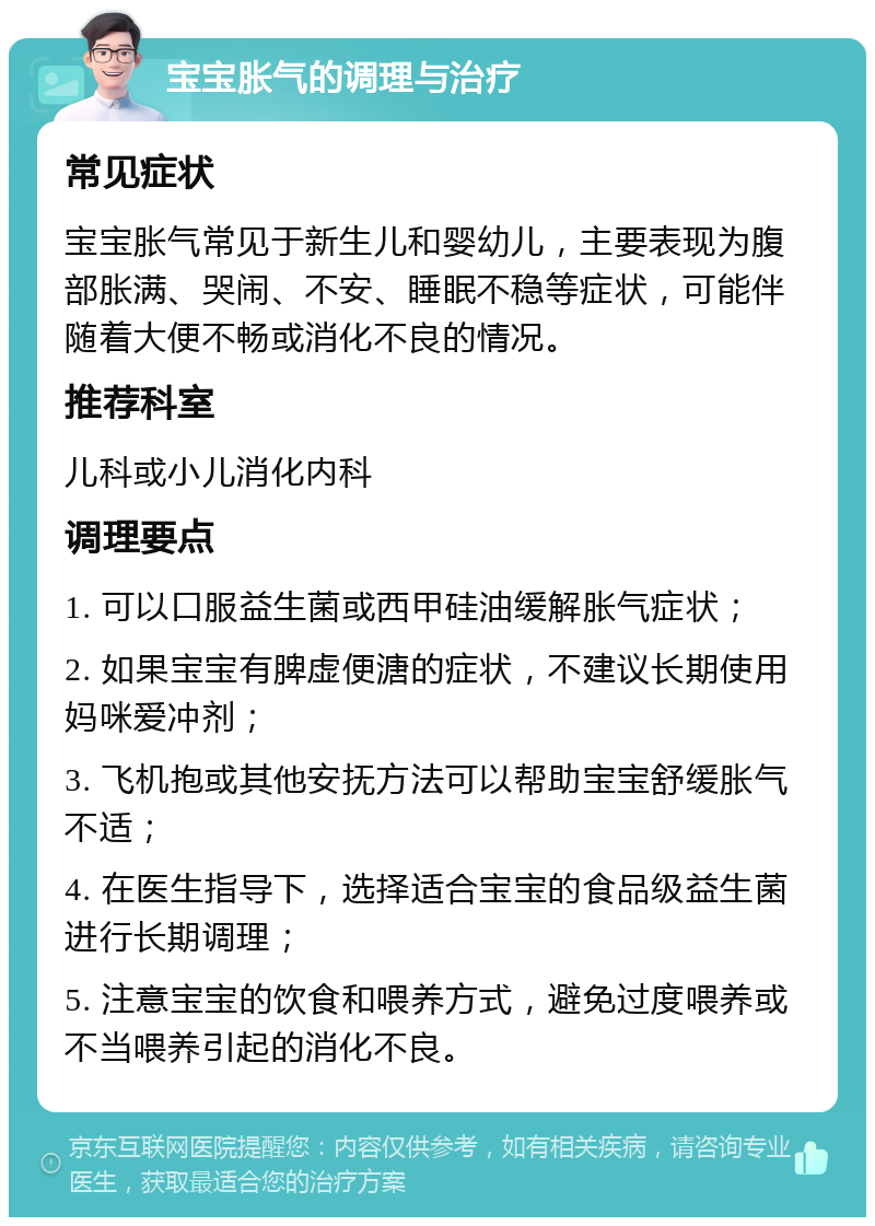 宝宝胀气的调理与治疗 常见症状 宝宝胀气常见于新生儿和婴幼儿，主要表现为腹部胀满、哭闹、不安、睡眠不稳等症状，可能伴随着大便不畅或消化不良的情况。 推荐科室 儿科或小儿消化内科 调理要点 1. 可以口服益生菌或西甲硅油缓解胀气症状； 2. 如果宝宝有脾虚便溏的症状，不建议长期使用妈咪爱冲剂； 3. 飞机抱或其他安抚方法可以帮助宝宝舒缓胀气不适； 4. 在医生指导下，选择适合宝宝的食品级益生菌进行长期调理； 5. 注意宝宝的饮食和喂养方式，避免过度喂养或不当喂养引起的消化不良。