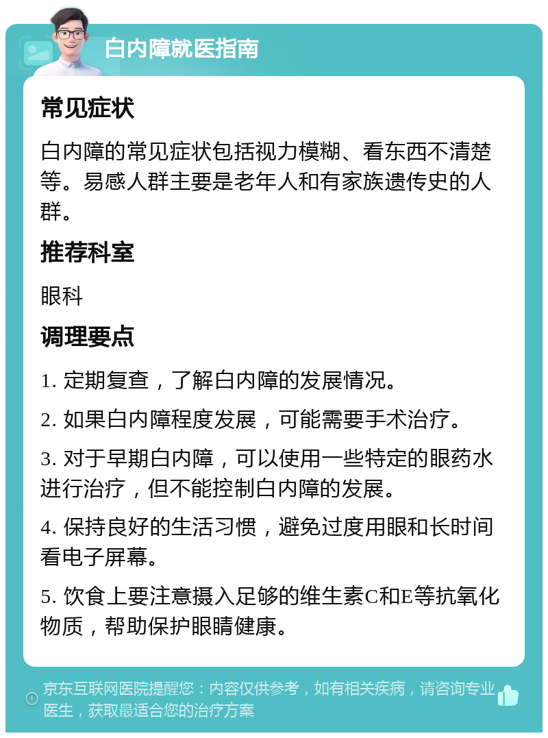 白内障就医指南 常见症状 白内障的常见症状包括视力模糊、看东西不清楚等。易感人群主要是老年人和有家族遗传史的人群。 推荐科室 眼科 调理要点 1. 定期复查，了解白内障的发展情况。 2. 如果白内障程度发展，可能需要手术治疗。 3. 对于早期白内障，可以使用一些特定的眼药水进行治疗，但不能控制白内障的发展。 4. 保持良好的生活习惯，避免过度用眼和长时间看电子屏幕。 5. 饮食上要注意摄入足够的维生素C和E等抗氧化物质，帮助保护眼睛健康。