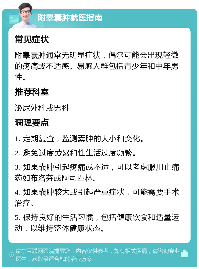 附睾囊肿就医指南 常见症状 附睾囊肿通常无明显症状，偶尔可能会出现轻微的疼痛或不适感。易感人群包括青少年和中年男性。 推荐科室 泌尿外科或男科 调理要点 1. 定期复查，监测囊肿的大小和变化。 2. 避免过度劳累和性生活过度频繁。 3. 如果囊肿引起疼痛或不适，可以考虑服用止痛药如布洛芬或阿司匹林。 4. 如果囊肿较大或引起严重症状，可能需要手术治疗。 5. 保持良好的生活习惯，包括健康饮食和适量运动，以维持整体健康状态。