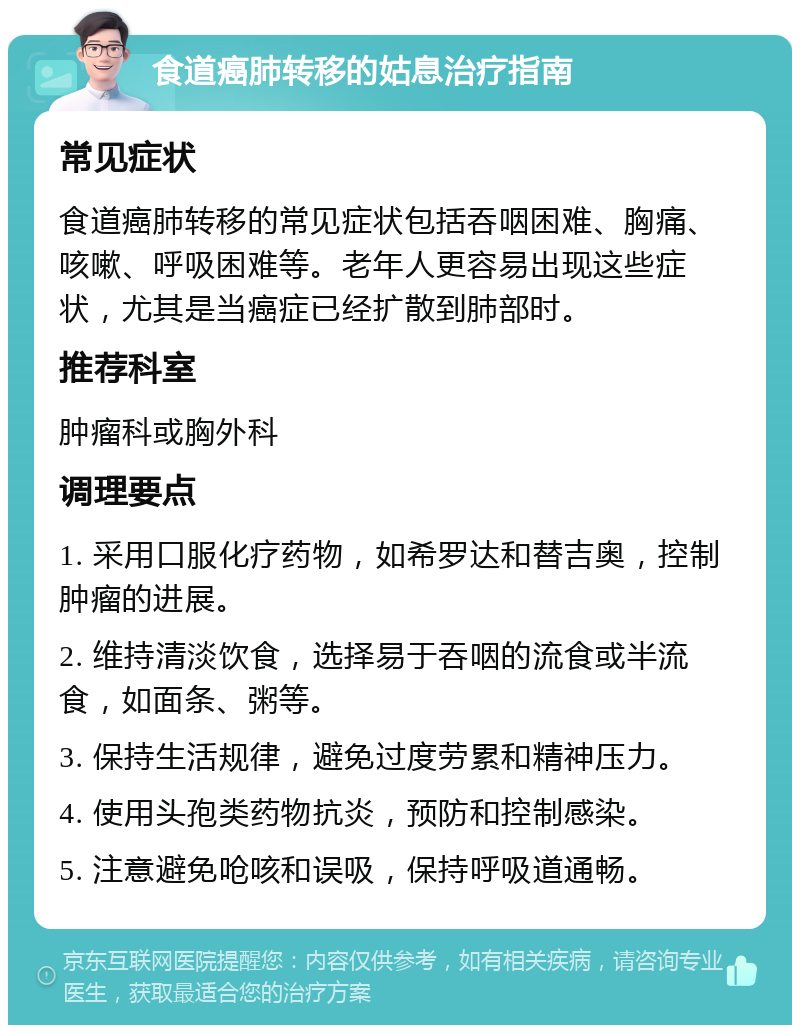 食道癌肺转移的姑息治疗指南 常见症状 食道癌肺转移的常见症状包括吞咽困难、胸痛、咳嗽、呼吸困难等。老年人更容易出现这些症状，尤其是当癌症已经扩散到肺部时。 推荐科室 肿瘤科或胸外科 调理要点 1. 采用口服化疗药物，如希罗达和替吉奥，控制肿瘤的进展。 2. 维持清淡饮食，选择易于吞咽的流食或半流食，如面条、粥等。 3. 保持生活规律，避免过度劳累和精神压力。 4. 使用头孢类药物抗炎，预防和控制感染。 5. 注意避免呛咳和误吸，保持呼吸道通畅。