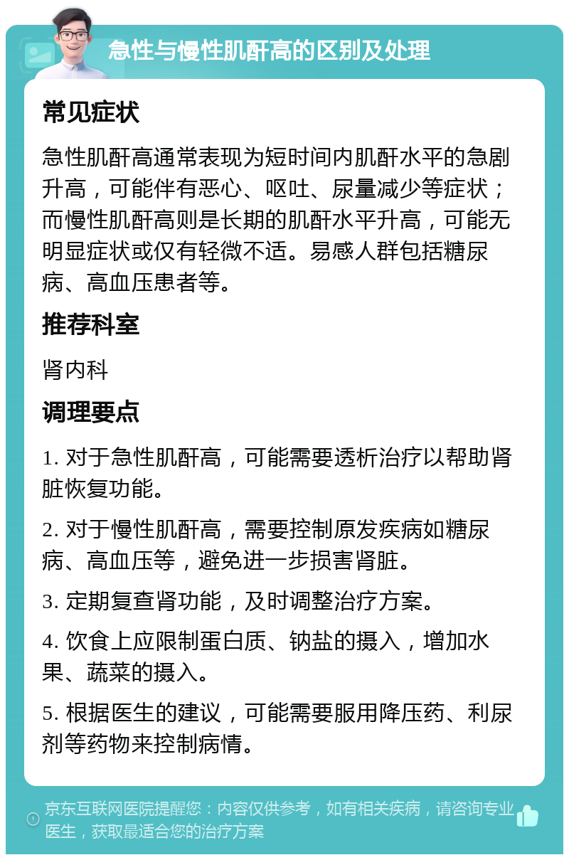 急性与慢性肌酐高的区别及处理 常见症状 急性肌酐高通常表现为短时间内肌酐水平的急剧升高，可能伴有恶心、呕吐、尿量减少等症状；而慢性肌酐高则是长期的肌酐水平升高，可能无明显症状或仅有轻微不适。易感人群包括糖尿病、高血压患者等。 推荐科室 肾内科 调理要点 1. 对于急性肌酐高，可能需要透析治疗以帮助肾脏恢复功能。 2. 对于慢性肌酐高，需要控制原发疾病如糖尿病、高血压等，避免进一步损害肾脏。 3. 定期复查肾功能，及时调整治疗方案。 4. 饮食上应限制蛋白质、钠盐的摄入，增加水果、蔬菜的摄入。 5. 根据医生的建议，可能需要服用降压药、利尿剂等药物来控制病情。