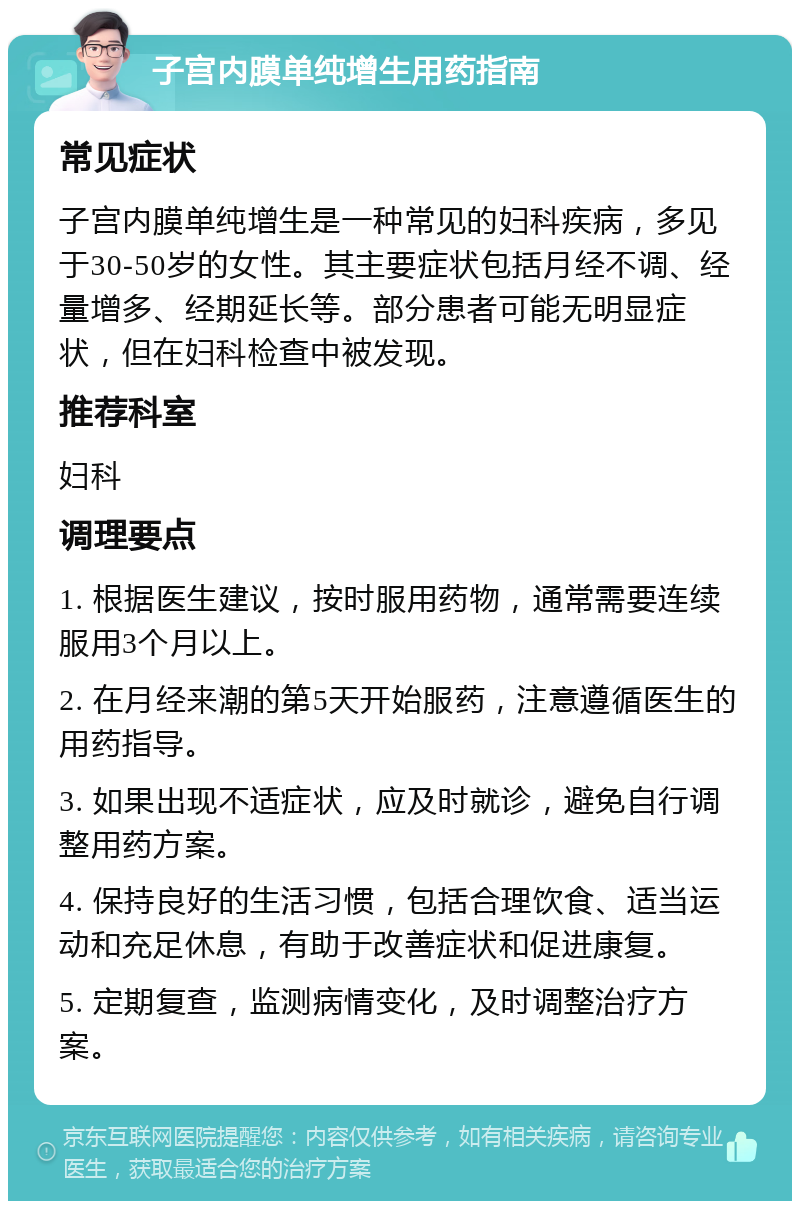 子宫内膜单纯增生用药指南 常见症状 子宫内膜单纯增生是一种常见的妇科疾病，多见于30-50岁的女性。其主要症状包括月经不调、经量增多、经期延长等。部分患者可能无明显症状，但在妇科检查中被发现。 推荐科室 妇科 调理要点 1. 根据医生建议，按时服用药物，通常需要连续服用3个月以上。 2. 在月经来潮的第5天开始服药，注意遵循医生的用药指导。 3. 如果出现不适症状，应及时就诊，避免自行调整用药方案。 4. 保持良好的生活习惯，包括合理饮食、适当运动和充足休息，有助于改善症状和促进康复。 5. 定期复查，监测病情变化，及时调整治疗方案。