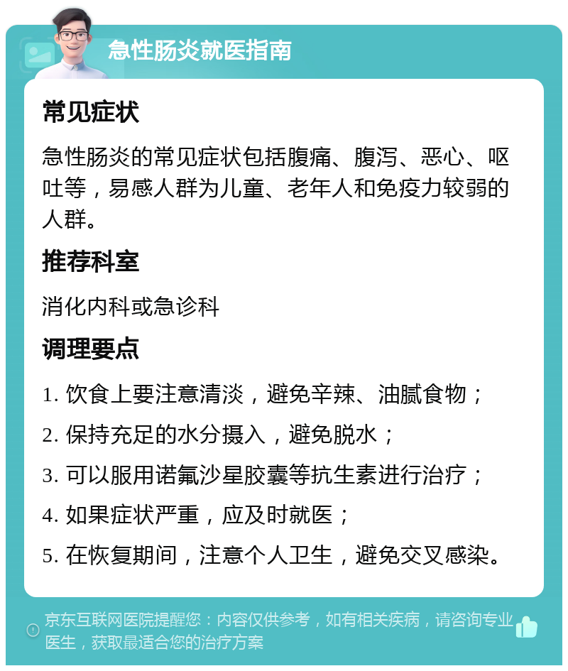 急性肠炎就医指南 常见症状 急性肠炎的常见症状包括腹痛、腹泻、恶心、呕吐等，易感人群为儿童、老年人和免疫力较弱的人群。 推荐科室 消化内科或急诊科 调理要点 1. 饮食上要注意清淡，避免辛辣、油腻食物； 2. 保持充足的水分摄入，避免脱水； 3. 可以服用诺氟沙星胶囊等抗生素进行治疗； 4. 如果症状严重，应及时就医； 5. 在恢复期间，注意个人卫生，避免交叉感染。