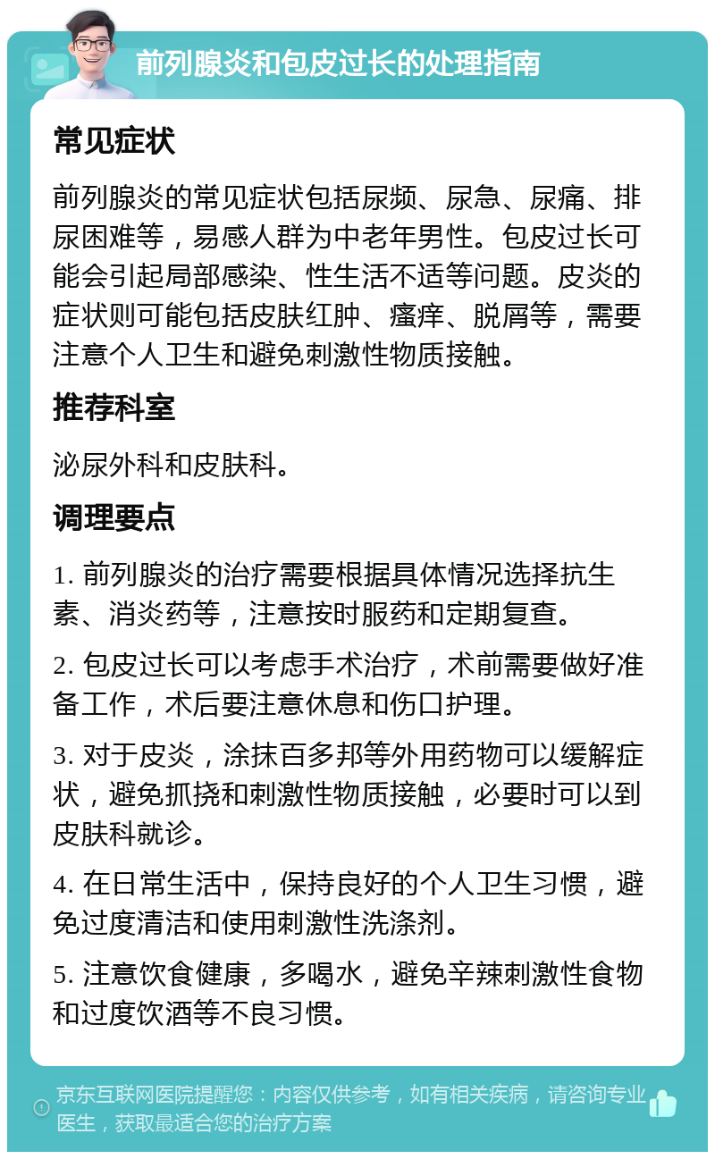 前列腺炎和包皮过长的处理指南 常见症状 前列腺炎的常见症状包括尿频、尿急、尿痛、排尿困难等，易感人群为中老年男性。包皮过长可能会引起局部感染、性生活不适等问题。皮炎的症状则可能包括皮肤红肿、瘙痒、脱屑等，需要注意个人卫生和避免刺激性物质接触。 推荐科室 泌尿外科和皮肤科。 调理要点 1. 前列腺炎的治疗需要根据具体情况选择抗生素、消炎药等，注意按时服药和定期复查。 2. 包皮过长可以考虑手术治疗，术前需要做好准备工作，术后要注意休息和伤口护理。 3. 对于皮炎，涂抹百多邦等外用药物可以缓解症状，避免抓挠和刺激性物质接触，必要时可以到皮肤科就诊。 4. 在日常生活中，保持良好的个人卫生习惯，避免过度清洁和使用刺激性洗涤剂。 5. 注意饮食健康，多喝水，避免辛辣刺激性食物和过度饮酒等不良习惯。