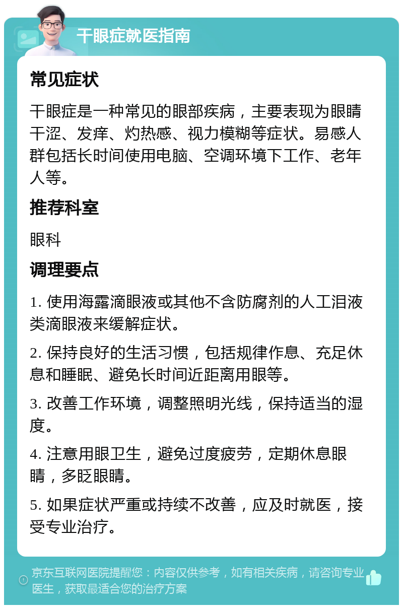 干眼症就医指南 常见症状 干眼症是一种常见的眼部疾病，主要表现为眼睛干涩、发痒、灼热感、视力模糊等症状。易感人群包括长时间使用电脑、空调环境下工作、老年人等。 推荐科室 眼科 调理要点 1. 使用海露滴眼液或其他不含防腐剂的人工泪液类滴眼液来缓解症状。 2. 保持良好的生活习惯，包括规律作息、充足休息和睡眠、避免长时间近距离用眼等。 3. 改善工作环境，调整照明光线，保持适当的湿度。 4. 注意用眼卫生，避免过度疲劳，定期休息眼睛，多眨眼睛。 5. 如果症状严重或持续不改善，应及时就医，接受专业治疗。