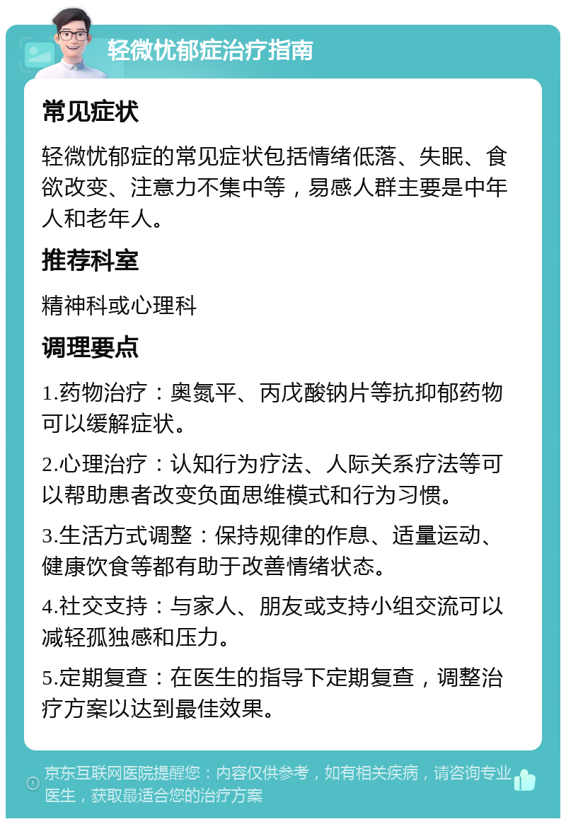 轻微忧郁症治疗指南 常见症状 轻微忧郁症的常见症状包括情绪低落、失眠、食欲改变、注意力不集中等，易感人群主要是中年人和老年人。 推荐科室 精神科或心理科 调理要点 1.药物治疗：奥氮平、丙戊酸钠片等抗抑郁药物可以缓解症状。 2.心理治疗：认知行为疗法、人际关系疗法等可以帮助患者改变负面思维模式和行为习惯。 3.生活方式调整：保持规律的作息、适量运动、健康饮食等都有助于改善情绪状态。 4.社交支持：与家人、朋友或支持小组交流可以减轻孤独感和压力。 5.定期复查：在医生的指导下定期复查，调整治疗方案以达到最佳效果。