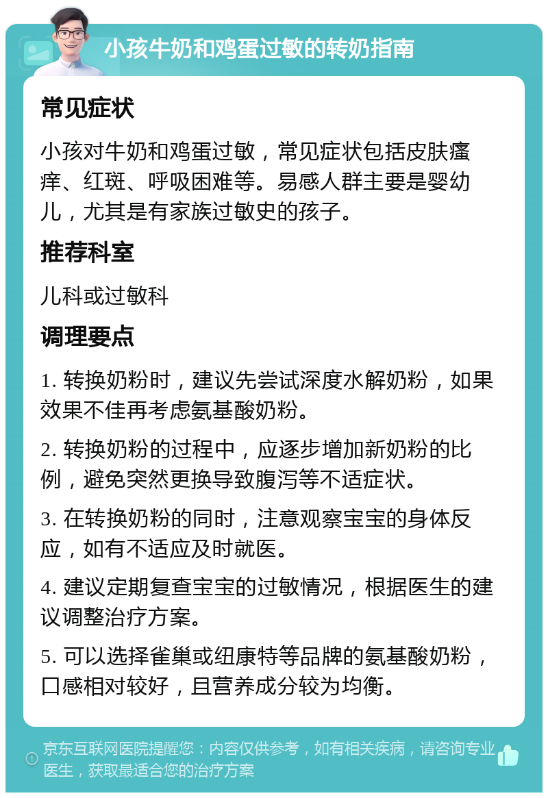 小孩牛奶和鸡蛋过敏的转奶指南 常见症状 小孩对牛奶和鸡蛋过敏，常见症状包括皮肤瘙痒、红斑、呼吸困难等。易感人群主要是婴幼儿，尤其是有家族过敏史的孩子。 推荐科室 儿科或过敏科 调理要点 1. 转换奶粉时，建议先尝试深度水解奶粉，如果效果不佳再考虑氨基酸奶粉。 2. 转换奶粉的过程中，应逐步增加新奶粉的比例，避免突然更换导致腹泻等不适症状。 3. 在转换奶粉的同时，注意观察宝宝的身体反应，如有不适应及时就医。 4. 建议定期复查宝宝的过敏情况，根据医生的建议调整治疗方案。 5. 可以选择雀巢或纽康特等品牌的氨基酸奶粉，口感相对较好，且营养成分较为均衡。