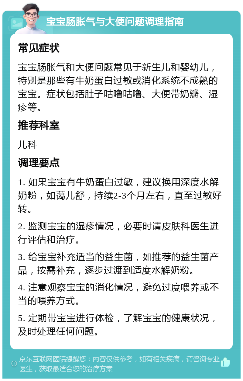 宝宝肠胀气与大便问题调理指南 常见症状 宝宝肠胀气和大便问题常见于新生儿和婴幼儿，特别是那些有牛奶蛋白过敏或消化系统不成熟的宝宝。症状包括肚子咕噜咕噜、大便带奶瓣、湿疹等。 推荐科室 儿科 调理要点 1. 如果宝宝有牛奶蛋白过敏，建议换用深度水解奶粉，如蔼儿舒，持续2-3个月左右，直至过敏好转。 2. 监测宝宝的湿疹情况，必要时请皮肤科医生进行评估和治疗。 3. 给宝宝补充适当的益生菌，如推荐的益生菌产品，按需补充，逐步过渡到适度水解奶粉。 4. 注意观察宝宝的消化情况，避免过度喂养或不当的喂养方式。 5. 定期带宝宝进行体检，了解宝宝的健康状况，及时处理任何问题。