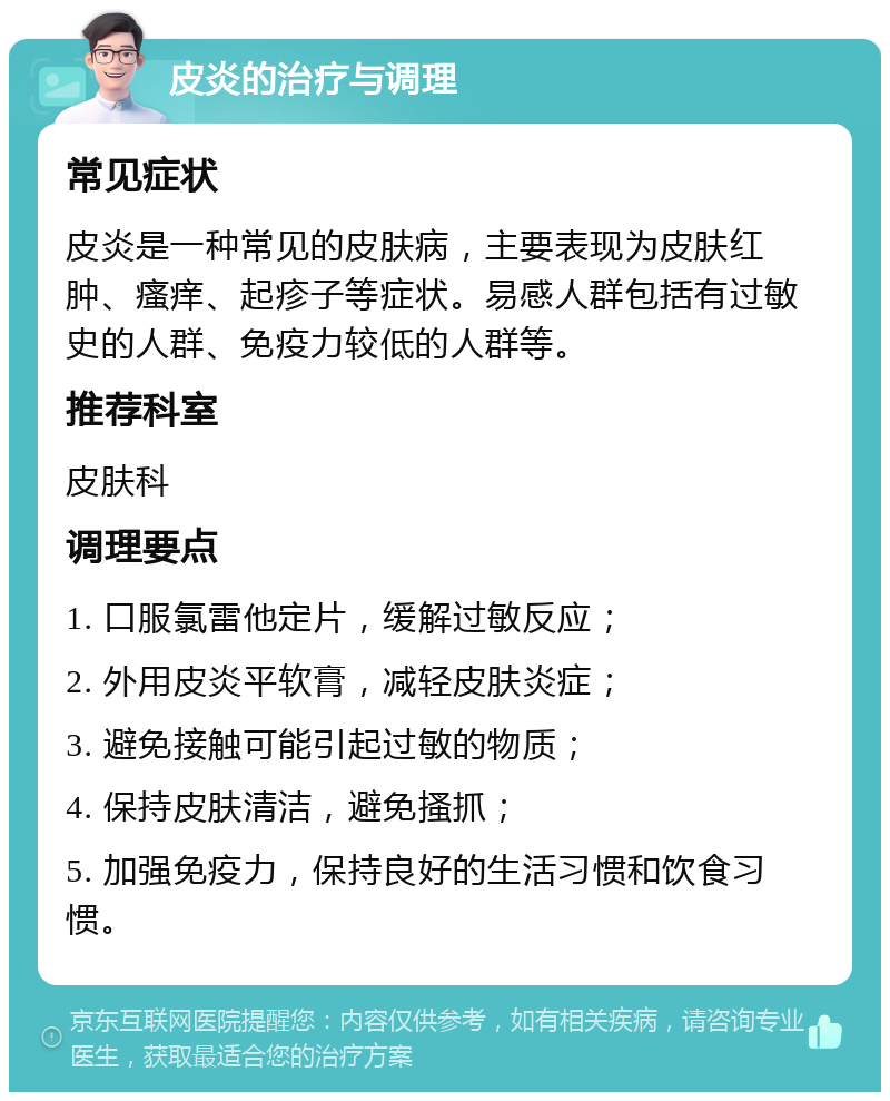 皮炎的治疗与调理 常见症状 皮炎是一种常见的皮肤病，主要表现为皮肤红肿、瘙痒、起疹子等症状。易感人群包括有过敏史的人群、免疫力较低的人群等。 推荐科室 皮肤科 调理要点 1. 口服氯雷他定片，缓解过敏反应； 2. 外用皮炎平软膏，减轻皮肤炎症； 3. 避免接触可能引起过敏的物质； 4. 保持皮肤清洁，避免搔抓； 5. 加强免疫力，保持良好的生活习惯和饮食习惯。