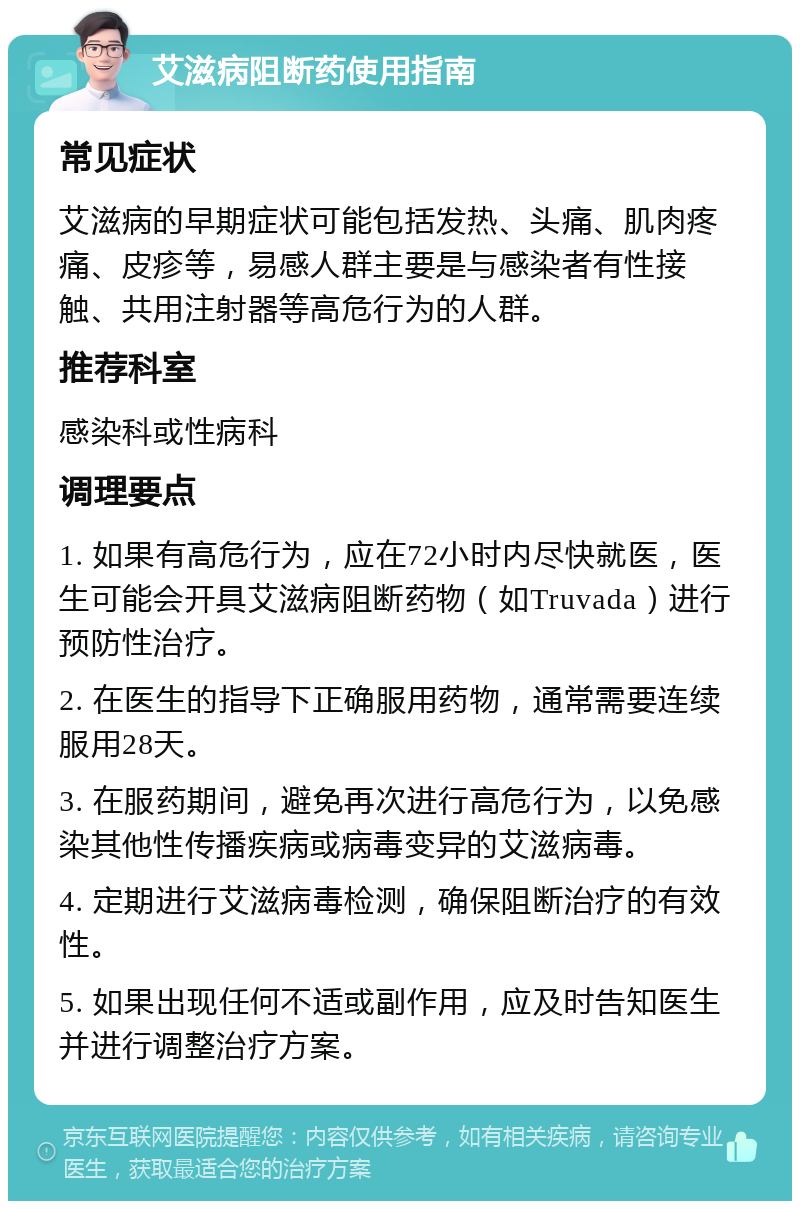 艾滋病阻断药使用指南 常见症状 艾滋病的早期症状可能包括发热、头痛、肌肉疼痛、皮疹等，易感人群主要是与感染者有性接触、共用注射器等高危行为的人群。 推荐科室 感染科或性病科 调理要点 1. 如果有高危行为，应在72小时内尽快就医，医生可能会开具艾滋病阻断药物（如Truvada）进行预防性治疗。 2. 在医生的指导下正确服用药物，通常需要连续服用28天。 3. 在服药期间，避免再次进行高危行为，以免感染其他性传播疾病或病毒变异的艾滋病毒。 4. 定期进行艾滋病毒检测，确保阻断治疗的有效性。 5. 如果出现任何不适或副作用，应及时告知医生并进行调整治疗方案。