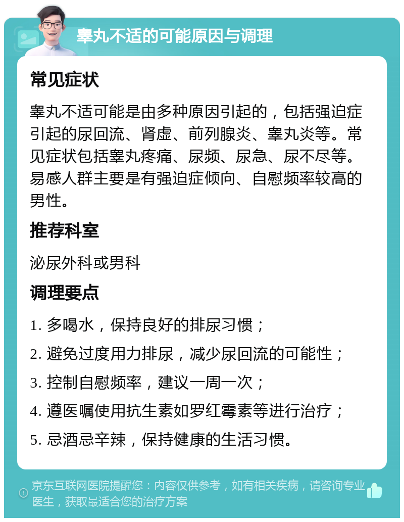 睾丸不适的可能原因与调理 常见症状 睾丸不适可能是由多种原因引起的，包括强迫症引起的尿回流、肾虚、前列腺炎、睾丸炎等。常见症状包括睾丸疼痛、尿频、尿急、尿不尽等。易感人群主要是有强迫症倾向、自慰频率较高的男性。 推荐科室 泌尿外科或男科 调理要点 1. 多喝水，保持良好的排尿习惯； 2. 避免过度用力排尿，减少尿回流的可能性； 3. 控制自慰频率，建议一周一次； 4. 遵医嘱使用抗生素如罗红霉素等进行治疗； 5. 忌酒忌辛辣，保持健康的生活习惯。