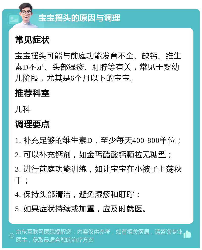 宝宝摇头的原因与调理 常见症状 宝宝摇头可能与前庭功能发育不全、缺钙、维生素D不足、头部湿疹、耵聍等有关，常见于婴幼儿阶段，尤其是6个月以下的宝宝。 推荐科室 儿科 调理要点 1. 补充足够的维生素D，至少每天400-800单位； 2. 可以补充钙剂，如金丐醋酸钙颗粒无糖型； 3. 进行前庭功能训练，如让宝宝在小被子上荡秋千； 4. 保持头部清洁，避免湿疹和耵聍； 5. 如果症状持续或加重，应及时就医。