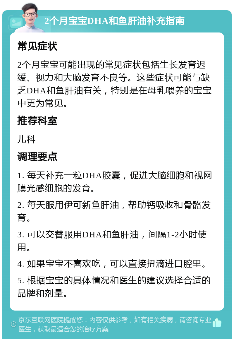 2个月宝宝DHA和鱼肝油补充指南 常见症状 2个月宝宝可能出现的常见症状包括生长发育迟缓、视力和大脑发育不良等。这些症状可能与缺乏DHA和鱼肝油有关，特别是在母乳喂养的宝宝中更为常见。 推荐科室 儿科 调理要点 1. 每天补充一粒DHA胶囊，促进大脑细胞和视网膜光感细胞的发育。 2. 每天服用伊可新鱼肝油，帮助钙吸收和骨骼发育。 3. 可以交替服用DHA和鱼肝油，间隔1-2小时使用。 4. 如果宝宝不喜欢吃，可以直接扭滴进口腔里。 5. 根据宝宝的具体情况和医生的建议选择合适的品牌和剂量。