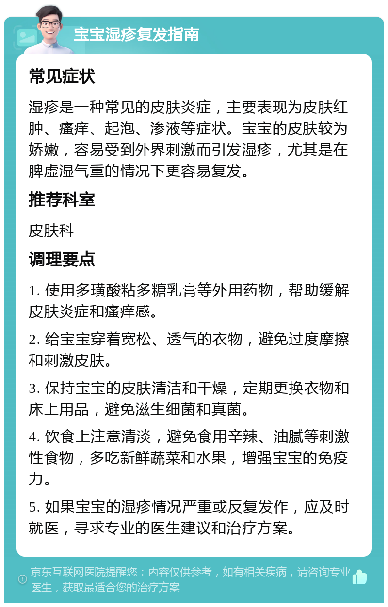 宝宝湿疹复发指南 常见症状 湿疹是一种常见的皮肤炎症，主要表现为皮肤红肿、瘙痒、起泡、渗液等症状。宝宝的皮肤较为娇嫩，容易受到外界刺激而引发湿疹，尤其是在脾虚湿气重的情况下更容易复发。 推荐科室 皮肤科 调理要点 1. 使用多璜酸粘多糖乳膏等外用药物，帮助缓解皮肤炎症和瘙痒感。 2. 给宝宝穿着宽松、透气的衣物，避免过度摩擦和刺激皮肤。 3. 保持宝宝的皮肤清洁和干燥，定期更换衣物和床上用品，避免滋生细菌和真菌。 4. 饮食上注意清淡，避免食用辛辣、油腻等刺激性食物，多吃新鲜蔬菜和水果，增强宝宝的免疫力。 5. 如果宝宝的湿疹情况严重或反复发作，应及时就医，寻求专业的医生建议和治疗方案。