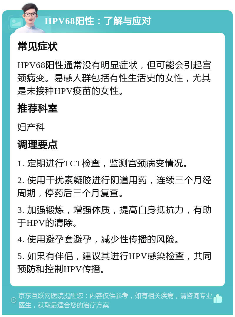 HPV68阳性：了解与应对 常见症状 HPV68阳性通常没有明显症状，但可能会引起宫颈病变。易感人群包括有性生活史的女性，尤其是未接种HPV疫苗的女性。 推荐科室 妇产科 调理要点 1. 定期进行TCT检查，监测宫颈病变情况。 2. 使用干扰素凝胶进行阴道用药，连续三个月经周期，停药后三个月复查。 3. 加强锻炼，增强体质，提高自身抵抗力，有助于HPV的清除。 4. 使用避孕套避孕，减少性传播的风险。 5. 如果有伴侣，建议其进行HPV感染检查，共同预防和控制HPV传播。