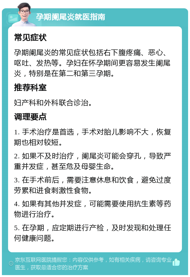 孕期阑尾炎就医指南 常见症状 孕期阑尾炎的常见症状包括右下腹疼痛、恶心、呕吐、发热等。孕妇在怀孕期间更容易发生阑尾炎，特别是在第二和第三孕期。 推荐科室 妇产科和外科联合诊治。 调理要点 1. 手术治疗是首选，手术对胎儿影响不大，恢复期也相对较短。 2. 如果不及时治疗，阑尾炎可能会穿孔，导致严重并发症，甚至危及母婴生命。 3. 在手术前后，需要注意休息和饮食，避免过度劳累和进食刺激性食物。 4. 如果有其他并发症，可能需要使用抗生素等药物进行治疗。 5. 在孕期，应定期进行产检，及时发现和处理任何健康问题。