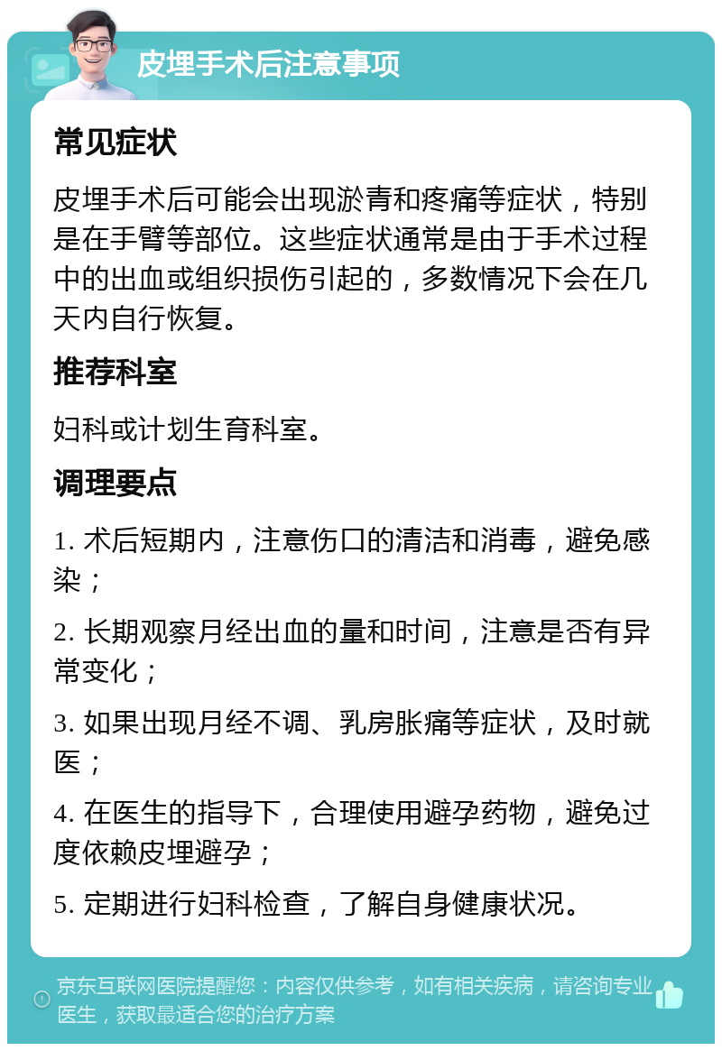 皮埋手术后注意事项 常见症状 皮埋手术后可能会出现淤青和疼痛等症状，特别是在手臂等部位。这些症状通常是由于手术过程中的出血或组织损伤引起的，多数情况下会在几天内自行恢复。 推荐科室 妇科或计划生育科室。 调理要点 1. 术后短期内，注意伤口的清洁和消毒，避免感染； 2. 长期观察月经出血的量和时间，注意是否有异常变化； 3. 如果出现月经不调、乳房胀痛等症状，及时就医； 4. 在医生的指导下，合理使用避孕药物，避免过度依赖皮埋避孕； 5. 定期进行妇科检查，了解自身健康状况。