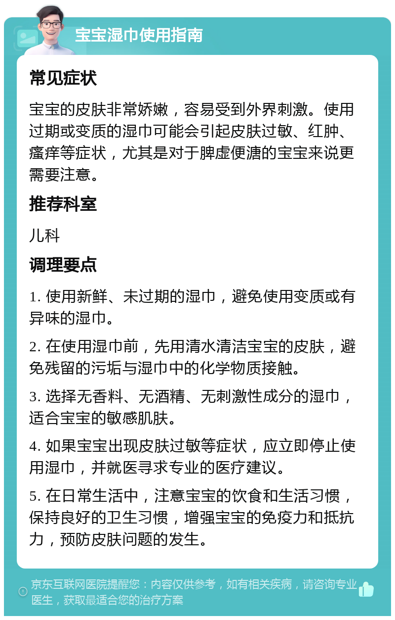 宝宝湿巾使用指南 常见症状 宝宝的皮肤非常娇嫩，容易受到外界刺激。使用过期或变质的湿巾可能会引起皮肤过敏、红肿、瘙痒等症状，尤其是对于脾虚便溏的宝宝来说更需要注意。 推荐科室 儿科 调理要点 1. 使用新鲜、未过期的湿巾，避免使用变质或有异味的湿巾。 2. 在使用湿巾前，先用清水清洁宝宝的皮肤，避免残留的污垢与湿巾中的化学物质接触。 3. 选择无香料、无酒精、无刺激性成分的湿巾，适合宝宝的敏感肌肤。 4. 如果宝宝出现皮肤过敏等症状，应立即停止使用湿巾，并就医寻求专业的医疗建议。 5. 在日常生活中，注意宝宝的饮食和生活习惯，保持良好的卫生习惯，增强宝宝的免疫力和抵抗力，预防皮肤问题的发生。