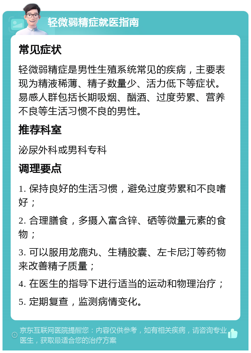 轻微弱精症就医指南 常见症状 轻微弱精症是男性生殖系统常见的疾病，主要表现为精液稀薄、精子数量少、活力低下等症状。易感人群包括长期吸烟、酗酒、过度劳累、营养不良等生活习惯不良的男性。 推荐科室 泌尿外科或男科专科 调理要点 1. 保持良好的生活习惯，避免过度劳累和不良嗜好； 2. 合理膳食，多摄入富含锌、硒等微量元素的食物； 3. 可以服用龙鹿丸、生精胶囊、左卡尼汀等药物来改善精子质量； 4. 在医生的指导下进行适当的运动和物理治疗； 5. 定期复查，监测病情变化。