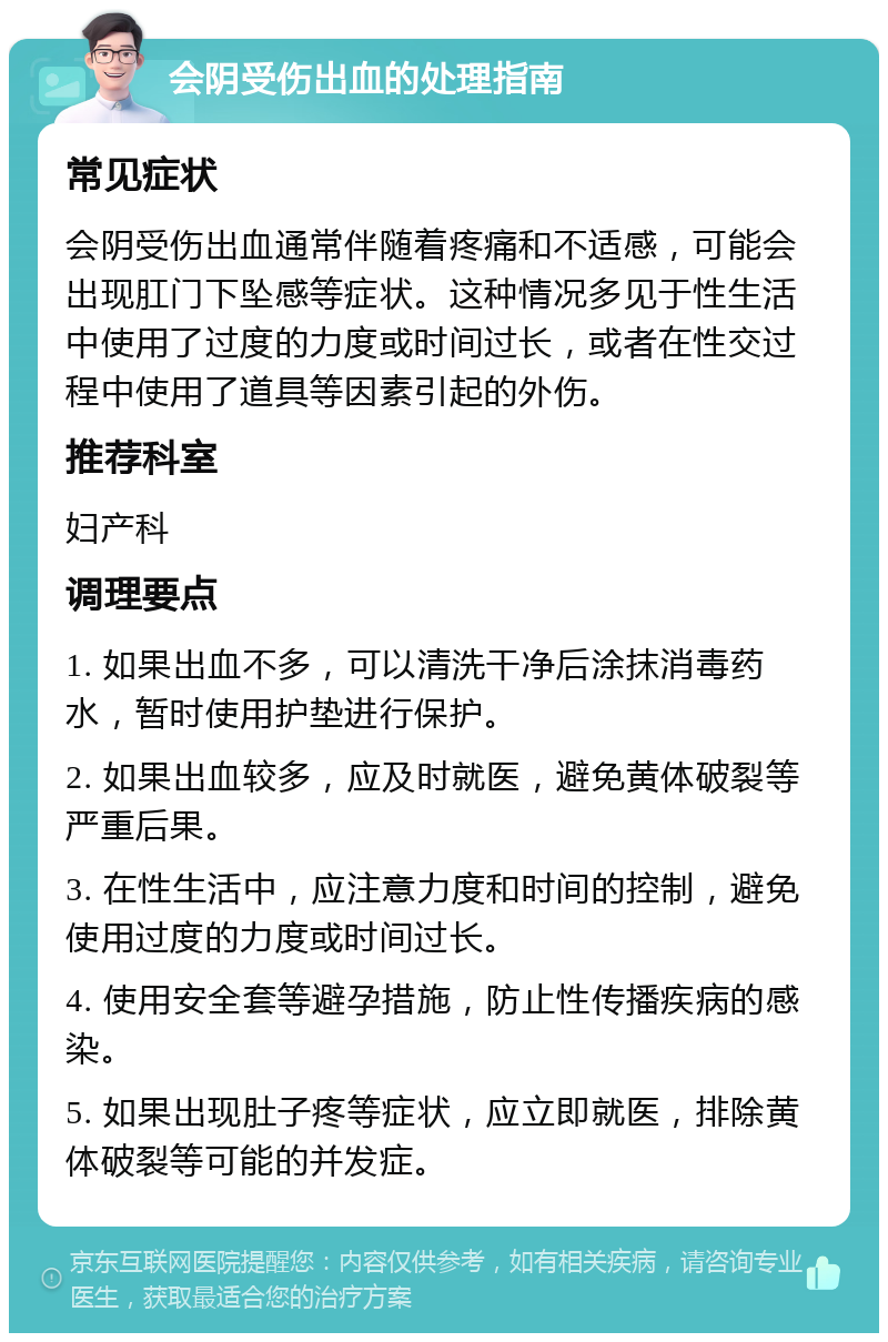 会阴受伤出血的处理指南 常见症状 会阴受伤出血通常伴随着疼痛和不适感，可能会出现肛门下坠感等症状。这种情况多见于性生活中使用了过度的力度或时间过长，或者在性交过程中使用了道具等因素引起的外伤。 推荐科室 妇产科 调理要点 1. 如果出血不多，可以清洗干净后涂抹消毒药水，暂时使用护垫进行保护。 2. 如果出血较多，应及时就医，避免黄体破裂等严重后果。 3. 在性生活中，应注意力度和时间的控制，避免使用过度的力度或时间过长。 4. 使用安全套等避孕措施，防止性传播疾病的感染。 5. 如果出现肚子疼等症状，应立即就医，排除黄体破裂等可能的并发症。