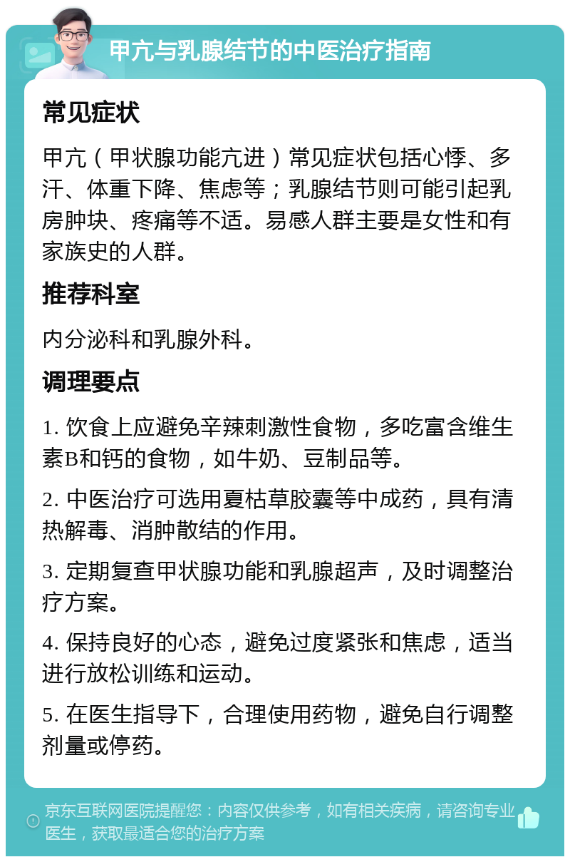 甲亢与乳腺结节的中医治疗指南 常见症状 甲亢（甲状腺功能亢进）常见症状包括心悸、多汗、体重下降、焦虑等；乳腺结节则可能引起乳房肿块、疼痛等不适。易感人群主要是女性和有家族史的人群。 推荐科室 内分泌科和乳腺外科。 调理要点 1. 饮食上应避免辛辣刺激性食物，多吃富含维生素B和钙的食物，如牛奶、豆制品等。 2. 中医治疗可选用夏枯草胶囊等中成药，具有清热解毒、消肿散结的作用。 3. 定期复查甲状腺功能和乳腺超声，及时调整治疗方案。 4. 保持良好的心态，避免过度紧张和焦虑，适当进行放松训练和运动。 5. 在医生指导下，合理使用药物，避免自行调整剂量或停药。