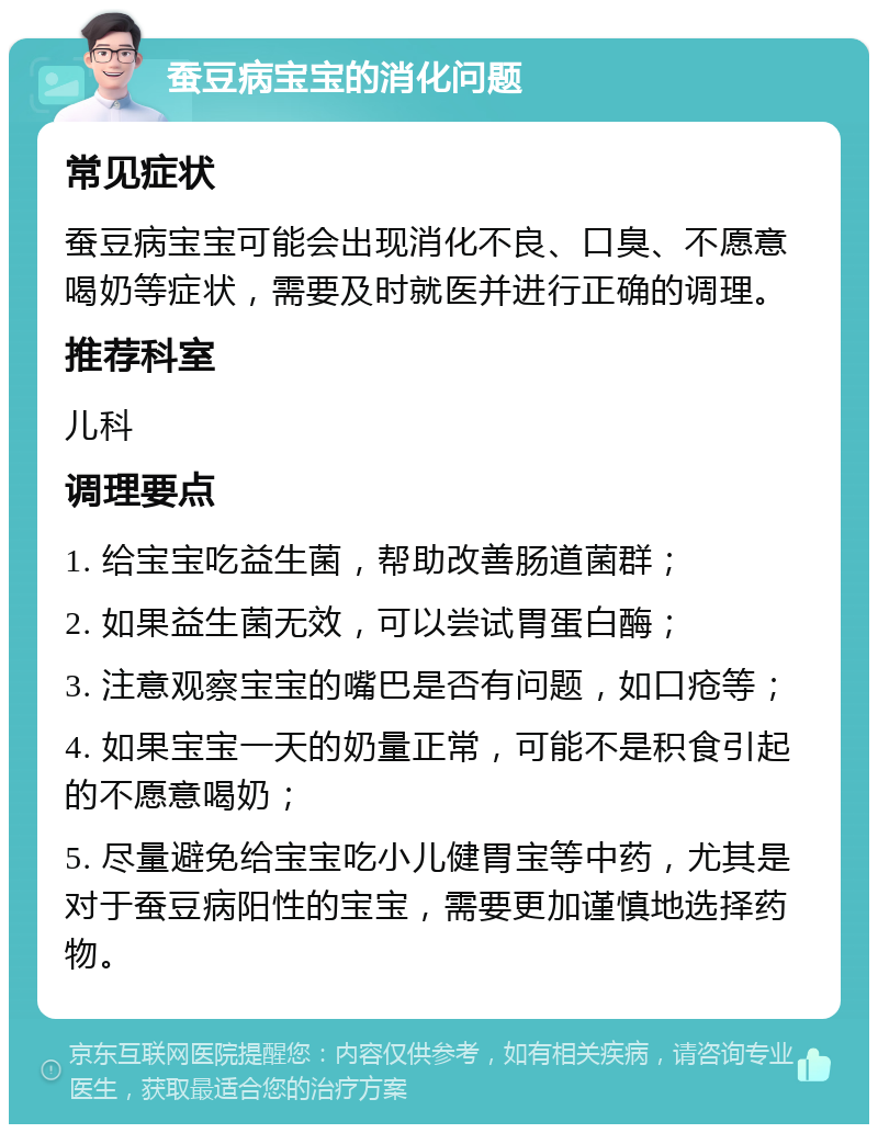 蚕豆病宝宝的消化问题 常见症状 蚕豆病宝宝可能会出现消化不良、口臭、不愿意喝奶等症状，需要及时就医并进行正确的调理。 推荐科室 儿科 调理要点 1. 给宝宝吃益生菌，帮助改善肠道菌群； 2. 如果益生菌无效，可以尝试胃蛋白酶； 3. 注意观察宝宝的嘴巴是否有问题，如口疮等； 4. 如果宝宝一天的奶量正常，可能不是积食引起的不愿意喝奶； 5. 尽量避免给宝宝吃小儿健胃宝等中药，尤其是对于蚕豆病阳性的宝宝，需要更加谨慎地选择药物。