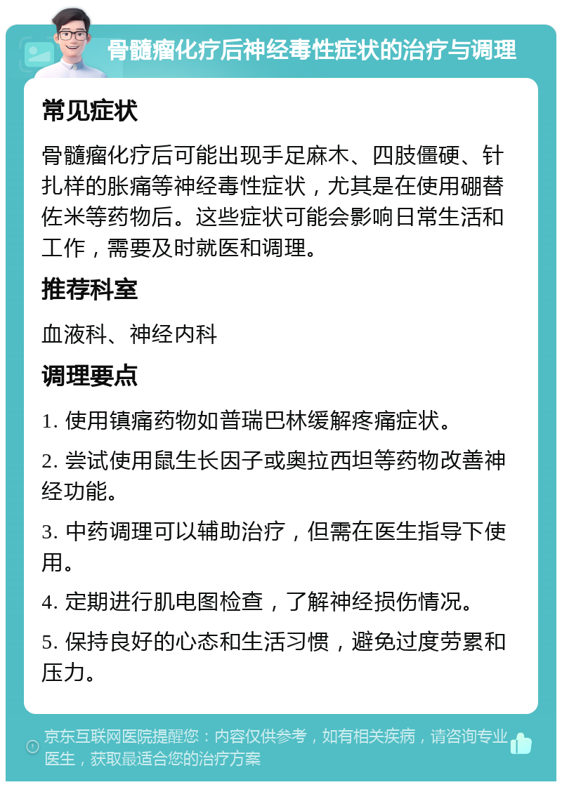 骨髓瘤化疗后神经毒性症状的治疗与调理 常见症状 骨髓瘤化疗后可能出现手足麻木、四肢僵硬、针扎样的胀痛等神经毒性症状，尤其是在使用硼替佐米等药物后。这些症状可能会影响日常生活和工作，需要及时就医和调理。 推荐科室 血液科、神经内科 调理要点 1. 使用镇痛药物如普瑞巴林缓解疼痛症状。 2. 尝试使用鼠生长因子或奥拉西坦等药物改善神经功能。 3. 中药调理可以辅助治疗，但需在医生指导下使用。 4. 定期进行肌电图检查，了解神经损伤情况。 5. 保持良好的心态和生活习惯，避免过度劳累和压力。