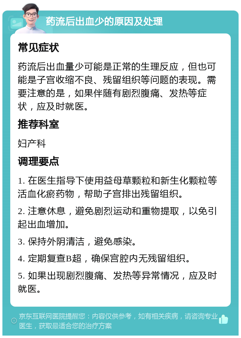 药流后出血少的原因及处理 常见症状 药流后出血量少可能是正常的生理反应，但也可能是子宫收缩不良、残留组织等问题的表现。需要注意的是，如果伴随有剧烈腹痛、发热等症状，应及时就医。 推荐科室 妇产科 调理要点 1. 在医生指导下使用益母草颗粒和新生化颗粒等活血化瘀药物，帮助子宫排出残留组织。 2. 注意休息，避免剧烈运动和重物提取，以免引起出血增加。 3. 保持外阴清洁，避免感染。 4. 定期复查B超，确保宫腔内无残留组织。 5. 如果出现剧烈腹痛、发热等异常情况，应及时就医。