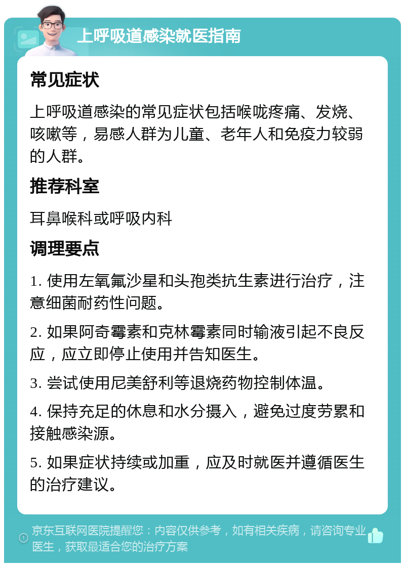 上呼吸道感染就医指南 常见症状 上呼吸道感染的常见症状包括喉咙疼痛、发烧、咳嗽等，易感人群为儿童、老年人和免疫力较弱的人群。 推荐科室 耳鼻喉科或呼吸内科 调理要点 1. 使用左氧氟沙星和头孢类抗生素进行治疗，注意细菌耐药性问题。 2. 如果阿奇霉素和克林霉素同时输液引起不良反应，应立即停止使用并告知医生。 3. 尝试使用尼美舒利等退烧药物控制体温。 4. 保持充足的休息和水分摄入，避免过度劳累和接触感染源。 5. 如果症状持续或加重，应及时就医并遵循医生的治疗建议。