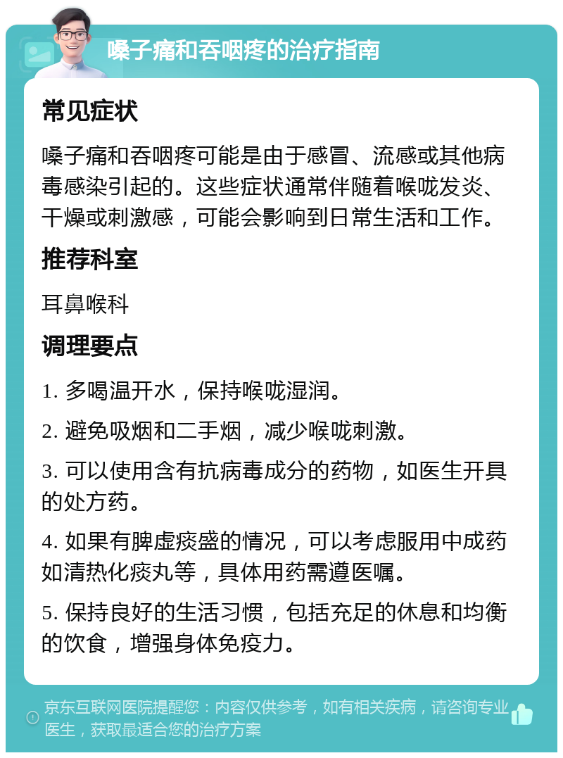 嗓子痛和吞咽疼的治疗指南 常见症状 嗓子痛和吞咽疼可能是由于感冒、流感或其他病毒感染引起的。这些症状通常伴随着喉咙发炎、干燥或刺激感，可能会影响到日常生活和工作。 推荐科室 耳鼻喉科 调理要点 1. 多喝温开水，保持喉咙湿润。 2. 避免吸烟和二手烟，减少喉咙刺激。 3. 可以使用含有抗病毒成分的药物，如医生开具的处方药。 4. 如果有脾虚痰盛的情况，可以考虑服用中成药如清热化痰丸等，具体用药需遵医嘱。 5. 保持良好的生活习惯，包括充足的休息和均衡的饮食，增强身体免疫力。