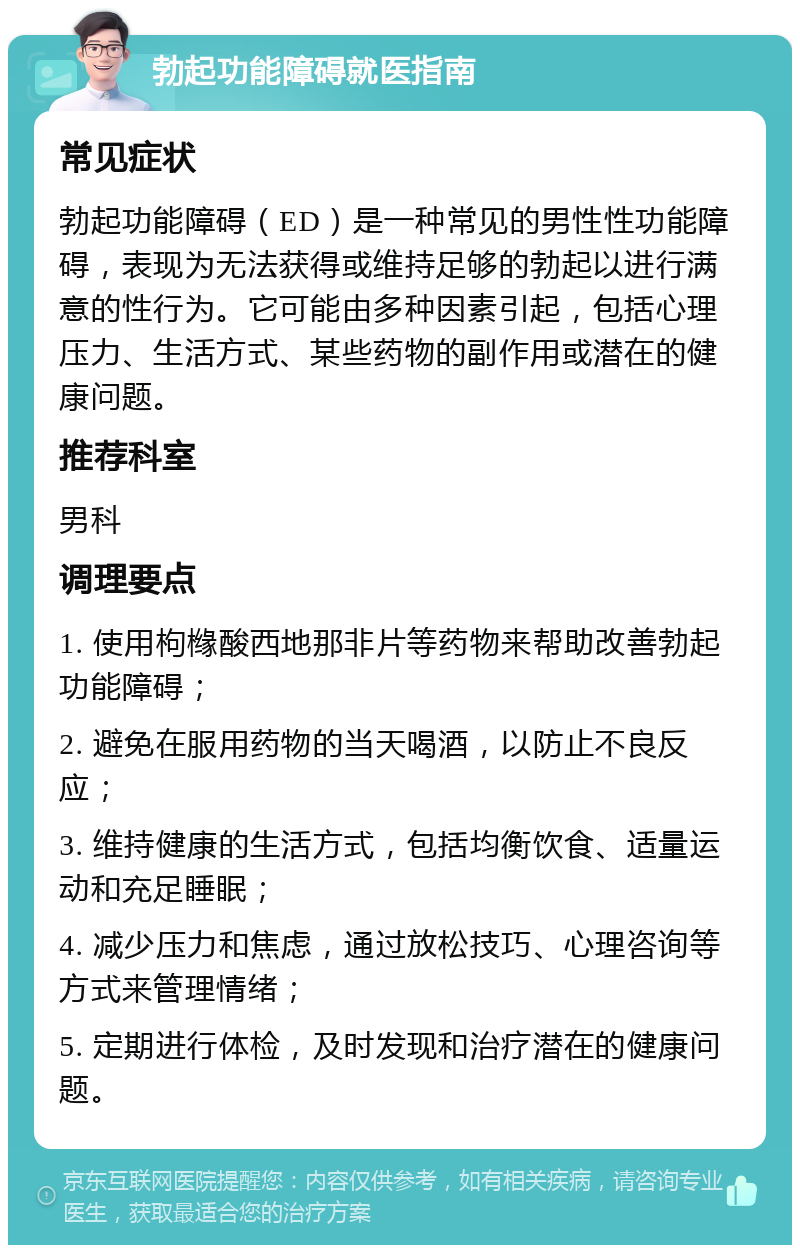 勃起功能障碍就医指南 常见症状 勃起功能障碍（ED）是一种常见的男性性功能障碍，表现为无法获得或维持足够的勃起以进行满意的性行为。它可能由多种因素引起，包括心理压力、生活方式、某些药物的副作用或潜在的健康问题。 推荐科室 男科 调理要点 1. 使用枸橼酸西地那非片等药物来帮助改善勃起功能障碍； 2. 避免在服用药物的当天喝酒，以防止不良反应； 3. 维持健康的生活方式，包括均衡饮食、适量运动和充足睡眠； 4. 减少压力和焦虑，通过放松技巧、心理咨询等方式来管理情绪； 5. 定期进行体检，及时发现和治疗潜在的健康问题。