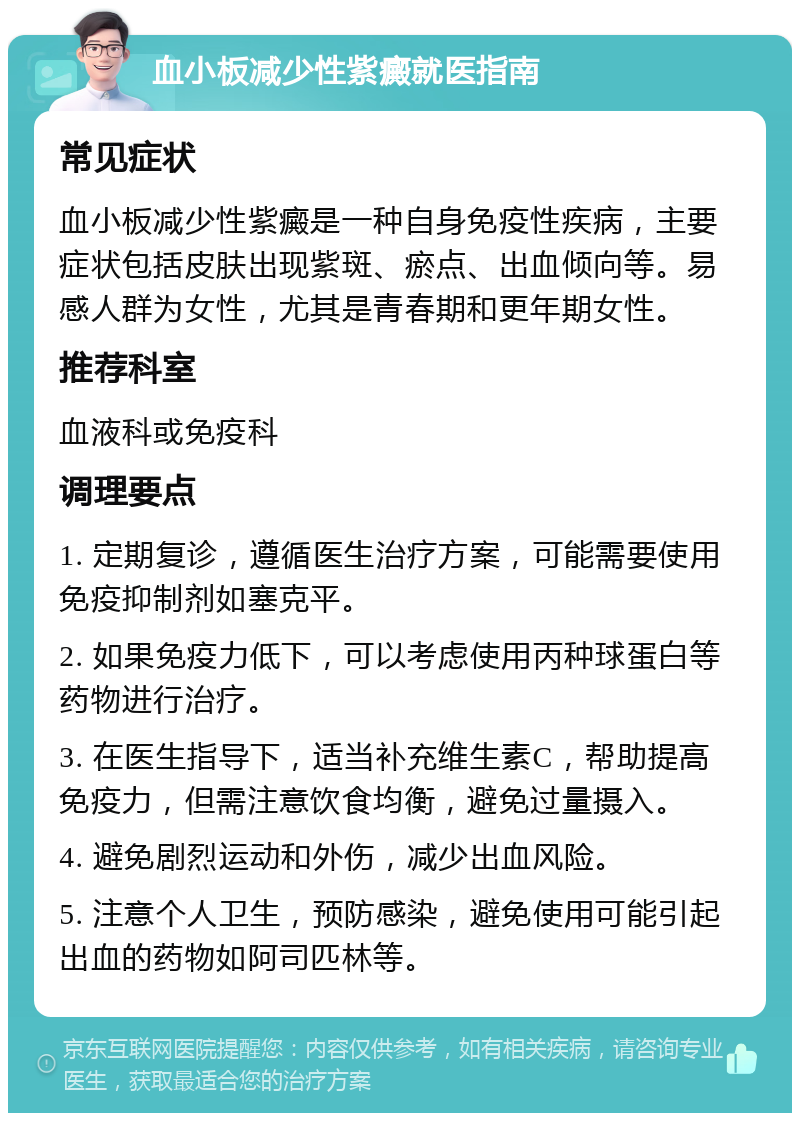 血小板减少性紫癜就医指南 常见症状 血小板减少性紫癜是一种自身免疫性疾病，主要症状包括皮肤出现紫斑、瘀点、出血倾向等。易感人群为女性，尤其是青春期和更年期女性。 推荐科室 血液科或免疫科 调理要点 1. 定期复诊，遵循医生治疗方案，可能需要使用免疫抑制剂如塞克平。 2. 如果免疫力低下，可以考虑使用丙种球蛋白等药物进行治疗。 3. 在医生指导下，适当补充维生素C，帮助提高免疫力，但需注意饮食均衡，避免过量摄入。 4. 避免剧烈运动和外伤，减少出血风险。 5. 注意个人卫生，预防感染，避免使用可能引起出血的药物如阿司匹林等。