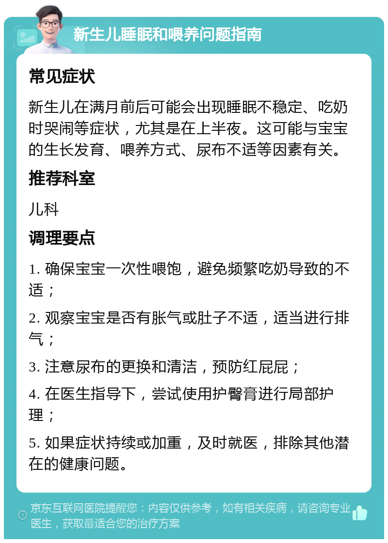 新生儿睡眠和喂养问题指南 常见症状 新生儿在满月前后可能会出现睡眠不稳定、吃奶时哭闹等症状，尤其是在上半夜。这可能与宝宝的生长发育、喂养方式、尿布不适等因素有关。 推荐科室 儿科 调理要点 1. 确保宝宝一次性喂饱，避免频繁吃奶导致的不适； 2. 观察宝宝是否有胀气或肚子不适，适当进行排气； 3. 注意尿布的更换和清洁，预防红屁屁； 4. 在医生指导下，尝试使用护臀膏进行局部护理； 5. 如果症状持续或加重，及时就医，排除其他潜在的健康问题。