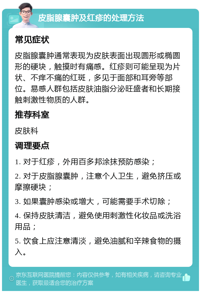 皮脂腺囊肿及红疹的处理方法 常见症状 皮脂腺囊肿通常表现为皮肤表面出现圆形或椭圆形的硬块，触摸时有痛感。红疹则可能呈现为片状、不痒不痛的红斑，多见于面部和耳旁等部位。易感人群包括皮肤油脂分泌旺盛者和长期接触刺激性物质的人群。 推荐科室 皮肤科 调理要点 1. 对于红疹，外用百多邦涂抹预防感染； 2. 对于皮脂腺囊肿，注意个人卫生，避免挤压或摩擦硬块； 3. 如果囊肿感染或增大，可能需要手术切除； 4. 保持皮肤清洁，避免使用刺激性化妆品或洗浴用品； 5. 饮食上应注意清淡，避免油腻和辛辣食物的摄入。