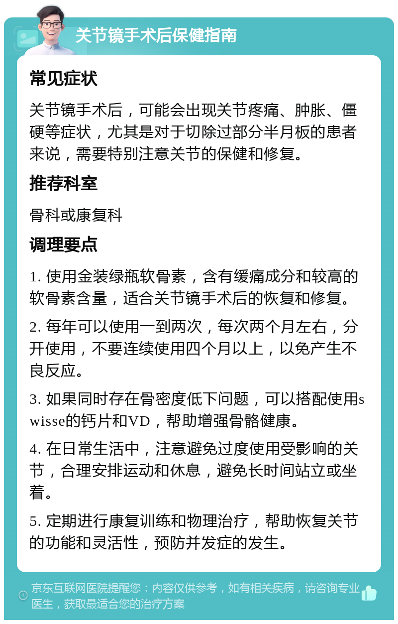 关节镜手术后保健指南 常见症状 关节镜手术后，可能会出现关节疼痛、肿胀、僵硬等症状，尤其是对于切除过部分半月板的患者来说，需要特别注意关节的保健和修复。 推荐科室 骨科或康复科 调理要点 1. 使用金装绿瓶软骨素，含有缓痛成分和较高的软骨素含量，适合关节镜手术后的恢复和修复。 2. 每年可以使用一到两次，每次两个月左右，分开使用，不要连续使用四个月以上，以免产生不良反应。 3. 如果同时存在骨密度低下问题，可以搭配使用swisse的钙片和VD，帮助增强骨骼健康。 4. 在日常生活中，注意避免过度使用受影响的关节，合理安排运动和休息，避免长时间站立或坐着。 5. 定期进行康复训练和物理治疗，帮助恢复关节的功能和灵活性，预防并发症的发生。