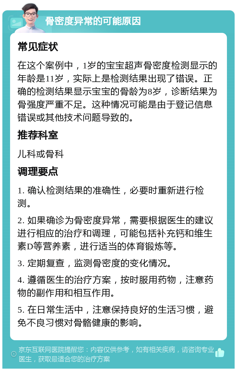 骨密度异常的可能原因 常见症状 在这个案例中，1岁的宝宝超声骨密度检测显示的年龄是11岁，实际上是检测结果出现了错误。正确的检测结果显示宝宝的骨龄为8岁，诊断结果为骨强度严重不足。这种情况可能是由于登记信息错误或其他技术问题导致的。 推荐科室 儿科或骨科 调理要点 1. 确认检测结果的准确性，必要时重新进行检测。 2. 如果确诊为骨密度异常，需要根据医生的建议进行相应的治疗和调理，可能包括补充钙和维生素D等营养素，进行适当的体育锻炼等。 3. 定期复查，监测骨密度的变化情况。 4. 遵循医生的治疗方案，按时服用药物，注意药物的副作用和相互作用。 5. 在日常生活中，注意保持良好的生活习惯，避免不良习惯对骨骼健康的影响。