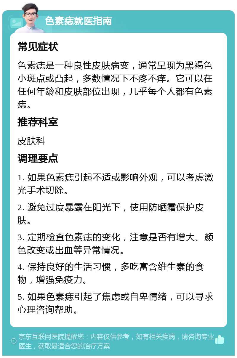 色素痣就医指南 常见症状 色素痣是一种良性皮肤病变，通常呈现为黑褐色小斑点或凸起，多数情况下不疼不痒。它可以在任何年龄和皮肤部位出现，几乎每个人都有色素痣。 推荐科室 皮肤科 调理要点 1. 如果色素痣引起不适或影响外观，可以考虑激光手术切除。 2. 避免过度暴露在阳光下，使用防晒霜保护皮肤。 3. 定期检查色素痣的变化，注意是否有增大、颜色改变或出血等异常情况。 4. 保持良好的生活习惯，多吃富含维生素的食物，增强免疫力。 5. 如果色素痣引起了焦虑或自卑情绪，可以寻求心理咨询帮助。