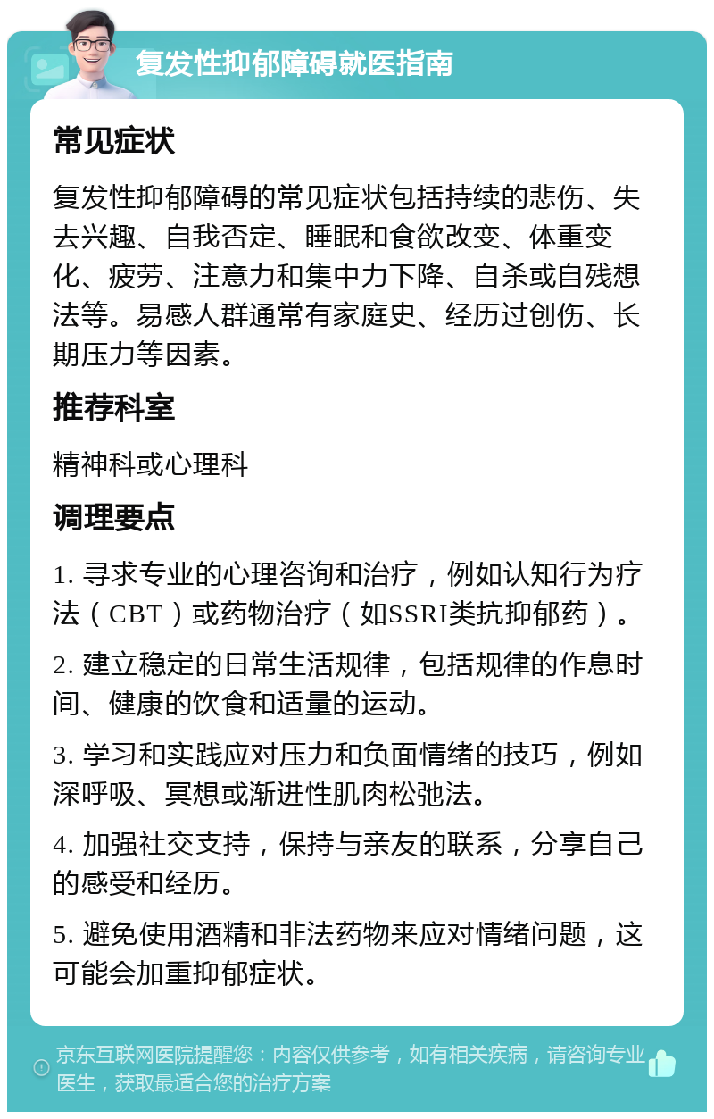 复发性抑郁障碍就医指南 常见症状 复发性抑郁障碍的常见症状包括持续的悲伤、失去兴趣、自我否定、睡眠和食欲改变、体重变化、疲劳、注意力和集中力下降、自杀或自残想法等。易感人群通常有家庭史、经历过创伤、长期压力等因素。 推荐科室 精神科或心理科 调理要点 1. 寻求专业的心理咨询和治疗，例如认知行为疗法（CBT）或药物治疗（如SSRI类抗抑郁药）。 2. 建立稳定的日常生活规律，包括规律的作息时间、健康的饮食和适量的运动。 3. 学习和实践应对压力和负面情绪的技巧，例如深呼吸、冥想或渐进性肌肉松弛法。 4. 加强社交支持，保持与亲友的联系，分享自己的感受和经历。 5. 避免使用酒精和非法药物来应对情绪问题，这可能会加重抑郁症状。