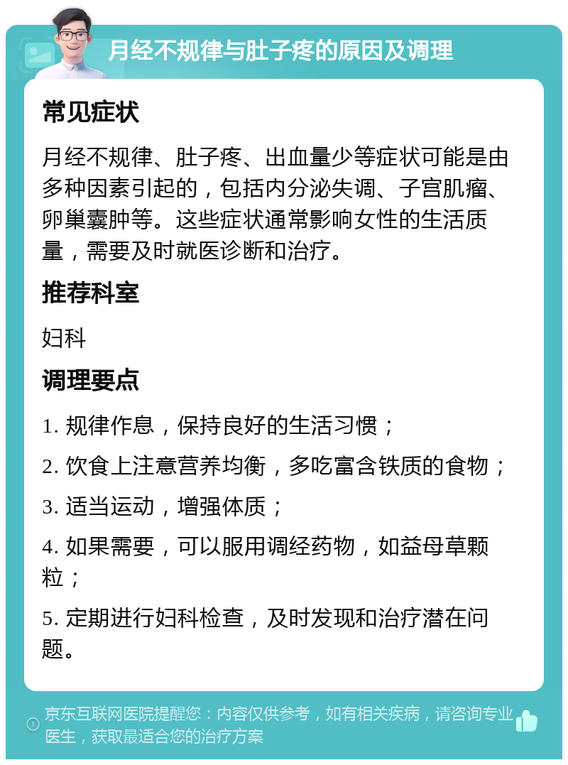 月经不规律与肚子疼的原因及调理 常见症状 月经不规律、肚子疼、出血量少等症状可能是由多种因素引起的，包括内分泌失调、子宫肌瘤、卵巢囊肿等。这些症状通常影响女性的生活质量，需要及时就医诊断和治疗。 推荐科室 妇科 调理要点 1. 规律作息，保持良好的生活习惯； 2. 饮食上注意营养均衡，多吃富含铁质的食物； 3. 适当运动，增强体质； 4. 如果需要，可以服用调经药物，如益母草颗粒； 5. 定期进行妇科检查，及时发现和治疗潜在问题。