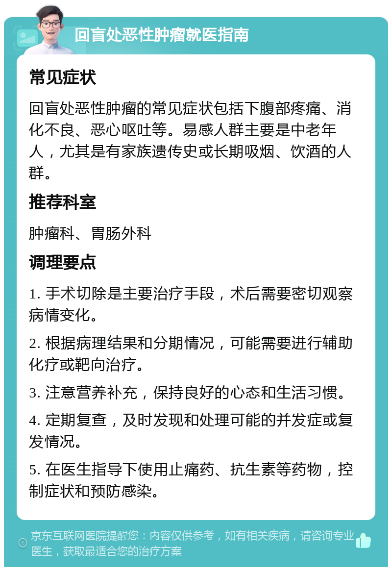 回盲处恶性肿瘤就医指南 常见症状 回盲处恶性肿瘤的常见症状包括下腹部疼痛、消化不良、恶心呕吐等。易感人群主要是中老年人，尤其是有家族遗传史或长期吸烟、饮酒的人群。 推荐科室 肿瘤科、胃肠外科 调理要点 1. 手术切除是主要治疗手段，术后需要密切观察病情变化。 2. 根据病理结果和分期情况，可能需要进行辅助化疗或靶向治疗。 3. 注意营养补充，保持良好的心态和生活习惯。 4. 定期复查，及时发现和处理可能的并发症或复发情况。 5. 在医生指导下使用止痛药、抗生素等药物，控制症状和预防感染。