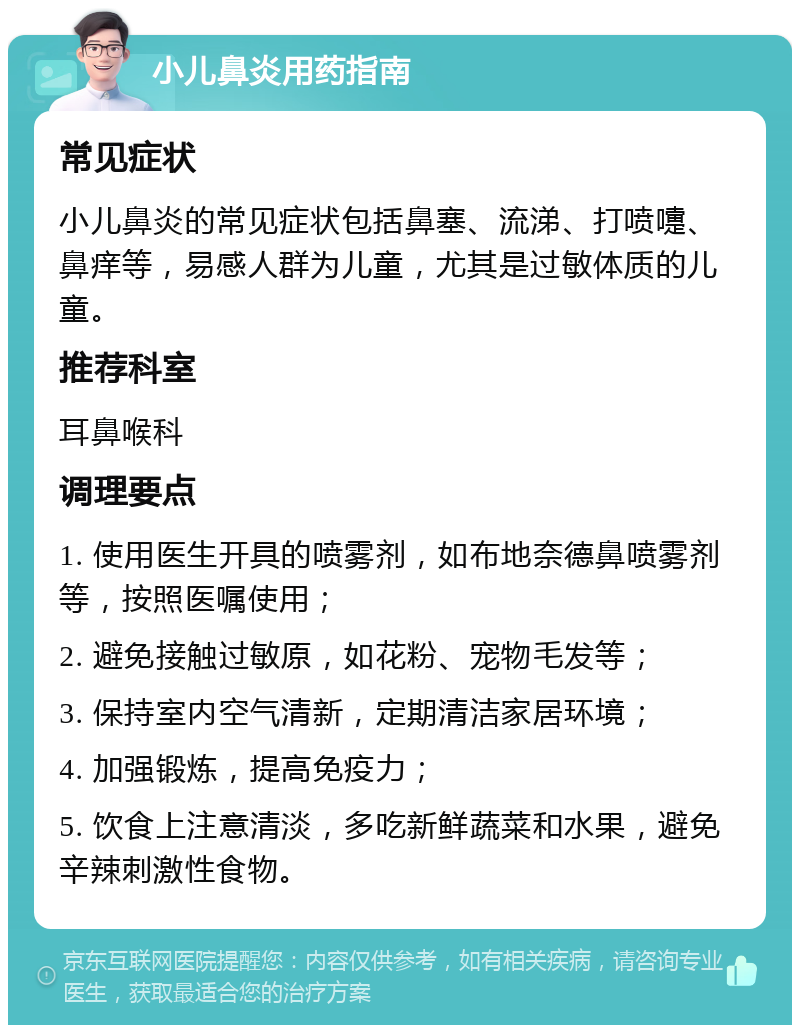 小儿鼻炎用药指南 常见症状 小儿鼻炎的常见症状包括鼻塞、流涕、打喷嚏、鼻痒等，易感人群为儿童，尤其是过敏体质的儿童。 推荐科室 耳鼻喉科 调理要点 1. 使用医生开具的喷雾剂，如布地奈德鼻喷雾剂等，按照医嘱使用； 2. 避免接触过敏原，如花粉、宠物毛发等； 3. 保持室内空气清新，定期清洁家居环境； 4. 加强锻炼，提高免疫力； 5. 饮食上注意清淡，多吃新鲜蔬菜和水果，避免辛辣刺激性食物。