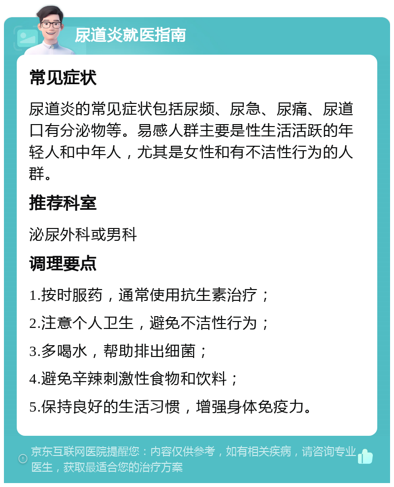 尿道炎就医指南 常见症状 尿道炎的常见症状包括尿频、尿急、尿痛、尿道口有分泌物等。易感人群主要是性生活活跃的年轻人和中年人，尤其是女性和有不洁性行为的人群。 推荐科室 泌尿外科或男科 调理要点 1.按时服药，通常使用抗生素治疗； 2.注意个人卫生，避免不洁性行为； 3.多喝水，帮助排出细菌； 4.避免辛辣刺激性食物和饮料； 5.保持良好的生活习惯，增强身体免疫力。