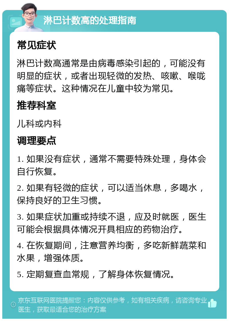 淋巴计数高的处理指南 常见症状 淋巴计数高通常是由病毒感染引起的，可能没有明显的症状，或者出现轻微的发热、咳嗽、喉咙痛等症状。这种情况在儿童中较为常见。 推荐科室 儿科或内科 调理要点 1. 如果没有症状，通常不需要特殊处理，身体会自行恢复。 2. 如果有轻微的症状，可以适当休息，多喝水，保持良好的卫生习惯。 3. 如果症状加重或持续不退，应及时就医，医生可能会根据具体情况开具相应的药物治疗。 4. 在恢复期间，注意营养均衡，多吃新鲜蔬菜和水果，增强体质。 5. 定期复查血常规，了解身体恢复情况。