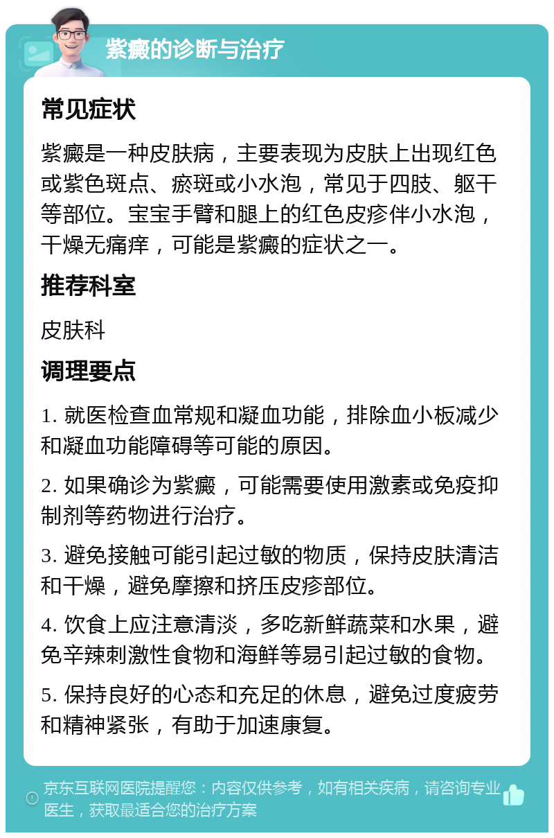 紫癜的诊断与治疗 常见症状 紫癜是一种皮肤病，主要表现为皮肤上出现红色或紫色斑点、瘀斑或小水泡，常见于四肢、躯干等部位。宝宝手臂和腿上的红色皮疹伴小水泡，干燥无痛痒，可能是紫癜的症状之一。 推荐科室 皮肤科 调理要点 1. 就医检查血常规和凝血功能，排除血小板减少和凝血功能障碍等可能的原因。 2. 如果确诊为紫癜，可能需要使用激素或免疫抑制剂等药物进行治疗。 3. 避免接触可能引起过敏的物质，保持皮肤清洁和干燥，避免摩擦和挤压皮疹部位。 4. 饮食上应注意清淡，多吃新鲜蔬菜和水果，避免辛辣刺激性食物和海鲜等易引起过敏的食物。 5. 保持良好的心态和充足的休息，避免过度疲劳和精神紧张，有助于加速康复。